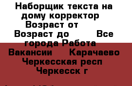 Наборщик текста на дому,корректор › Возраст от ­ 18 › Возраст до ­ 40 - Все города Работа » Вакансии   . Карачаево-Черкесская респ.,Черкесск г.